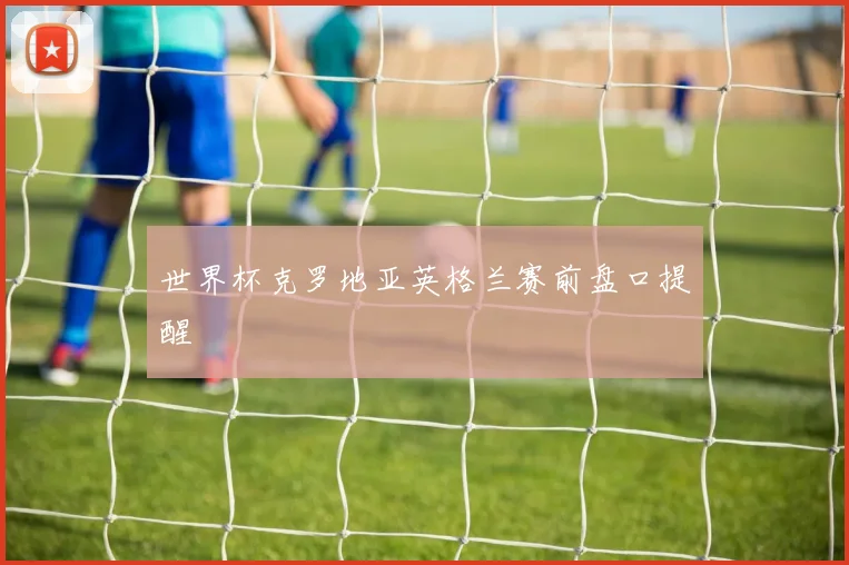 世界杯克罗地亚英格兰赛前盘口提醒