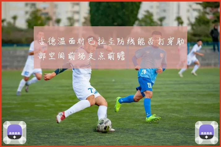 古德温面对巴拉圭防线能否打穿肋部空间前场支点前瞻