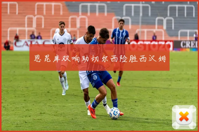恩昆库双响助切尔西险胜西汉姆
