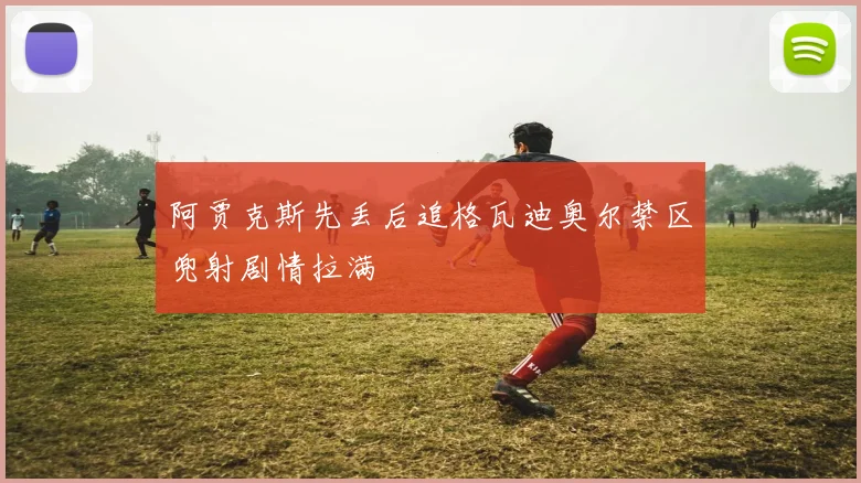 阿贾克斯先丢后追格瓦迪奥尔禁区兜射剧情拉满