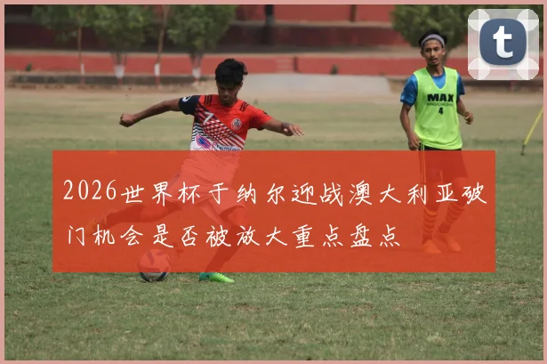2026世界杯于纳尔迎战澳大利亚破门机会是否被放大重点盘点
