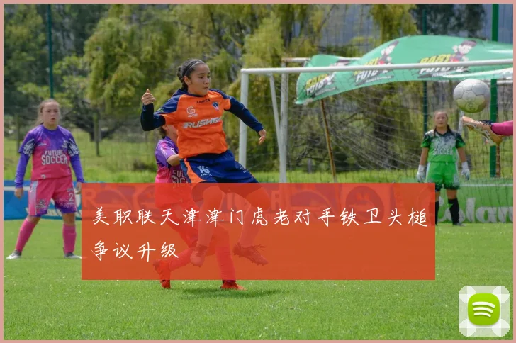 美职联天津津门虎老对手铁卫头槌争议升级