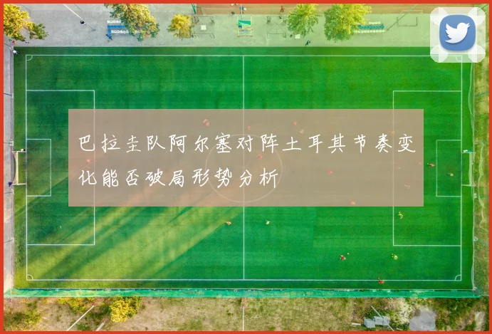 巴拉圭队阿尔塞对阵土耳其节奏变化能否破局形势分析