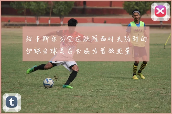 纽卡斯尔戈登在欧冠面对夹防时的护球分球是否会成为晋级变量