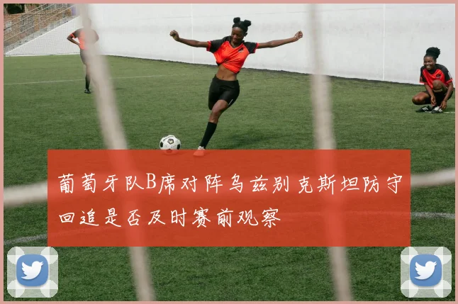 葡萄牙队B席对阵乌兹别克斯坦防守回追是否及时赛前观察