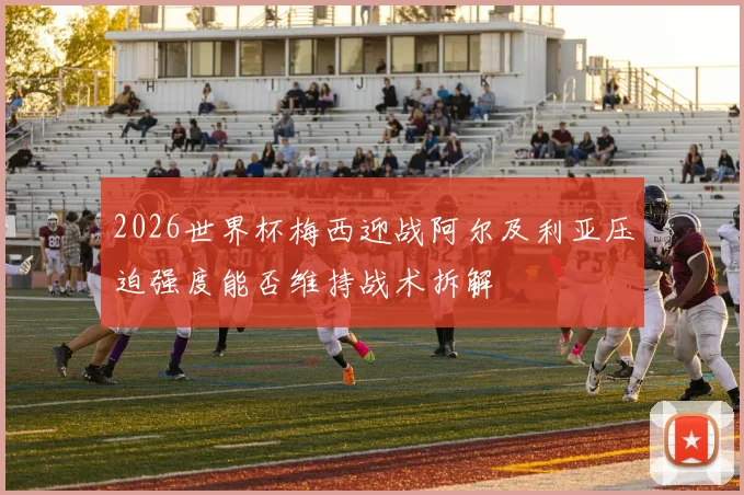 2026世界杯梅西迎战阿尔及利亚压迫强度能否维持战术拆解