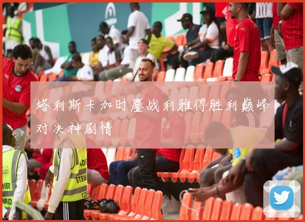 塔利斯卡加时鏖战利雅得胜利巅峰对决神剧情