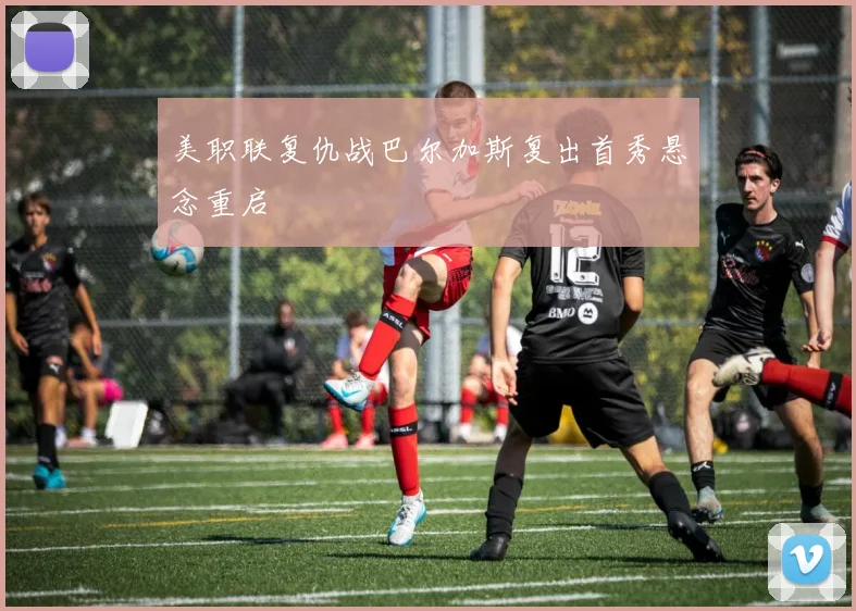 美职联复仇战巴尔加斯复出首秀悬念重启