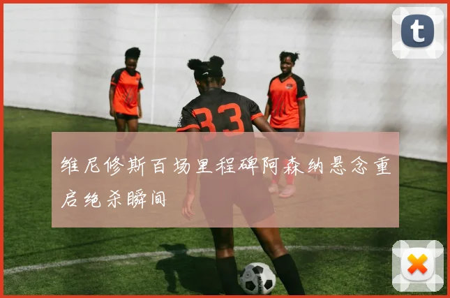 维尼修斯百场里程碑阿森纳悬念重启绝杀瞬间