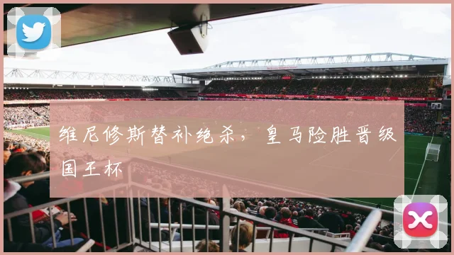 维尼修斯替补绝杀，皇马险胜晋级国王杯
