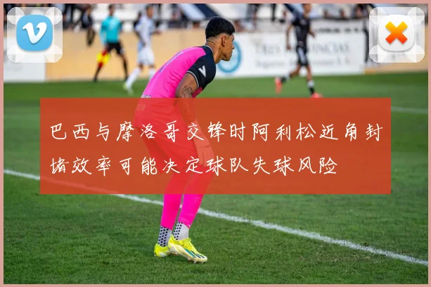 巴西与摩洛哥交锋时阿利松近角封堵效率可能决定球队失球风险