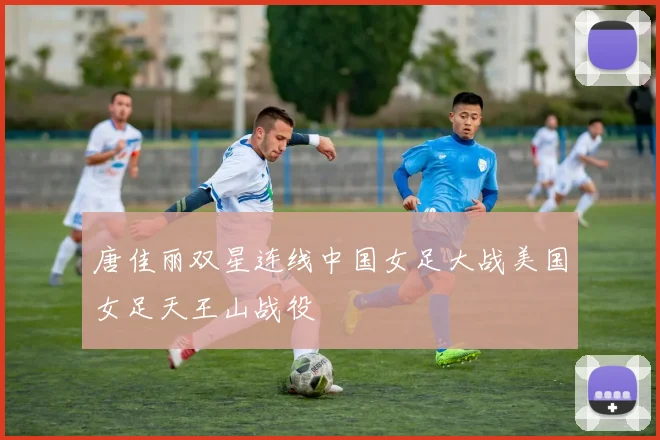 唐佳丽双星连线中国女足大战美国女足天王山战役