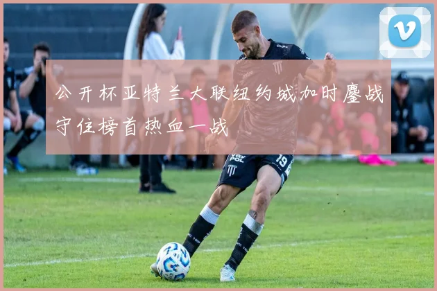公开杯亚特兰大联纽约城加时鏖战守住榜首热血一战
