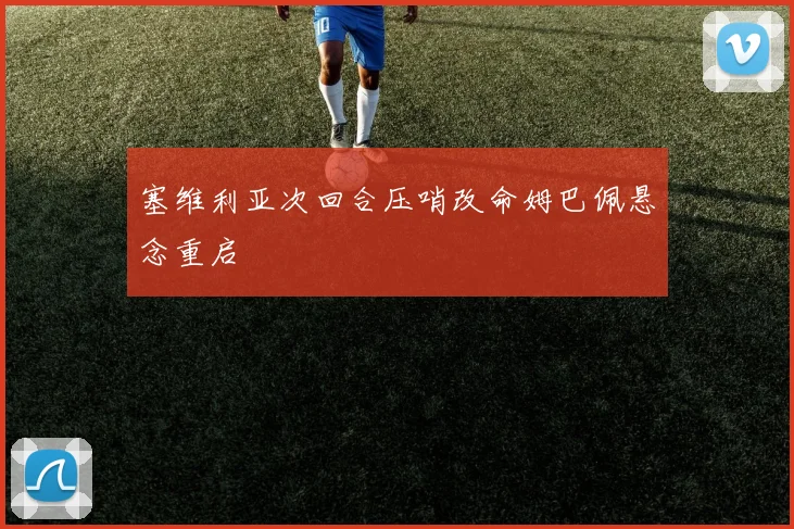 塞维利亚次回合压哨改命姆巴佩悬念重启