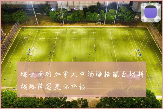 瑞士面对加拿大中场逼抢能否切断线路阵容变化评估