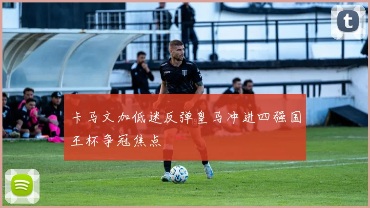 卡马文加低迷反弹皇马冲进四强国王杯争冠焦点