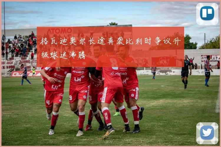 格瓦迪奥尔长途奔袭比利时争议升级球迷沸腾