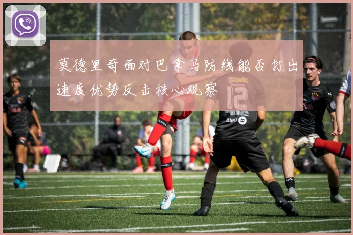 莫德里奇面对巴拿马防线能否打出速度优势反击核心观察