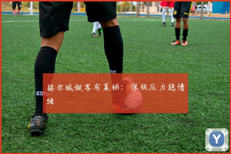 赫尔城做客布莱顿:保级压力稳情绪