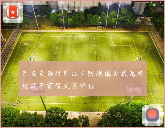 巴洛贡面对巴拉圭防线能否提高终结效率前场支点评估