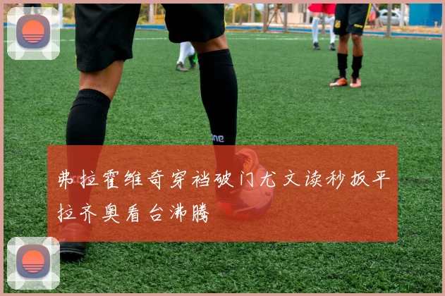 弗拉霍维奇穿裆破门尤文读秒扳平拉齐奥看台沸腾