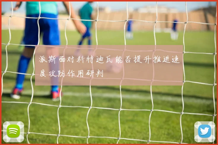 派斯面对科特迪瓦能否提升推进速度攻防作用研判