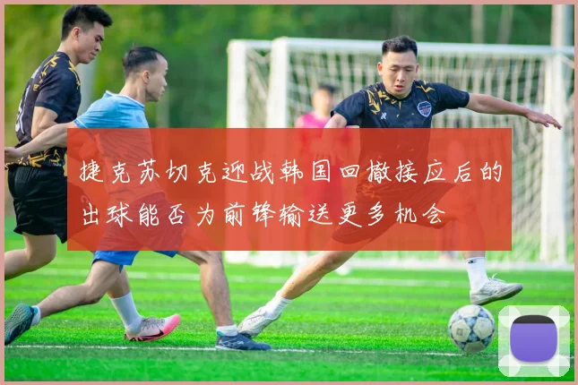 捷克苏切克迎战韩国回撤接应后的出球能否为前锋输送更多机会