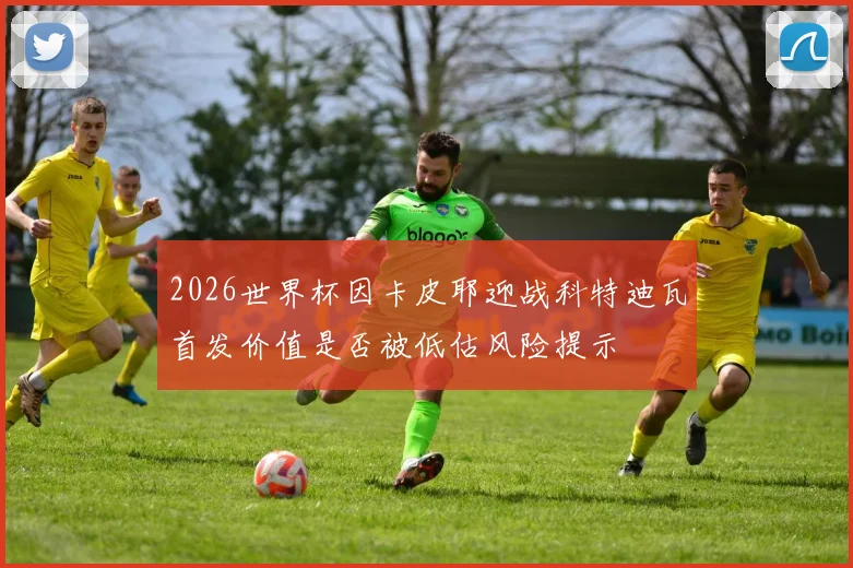 2026世界杯因卡皮耶迎战科特迪瓦首发价值是否被低估风险提示