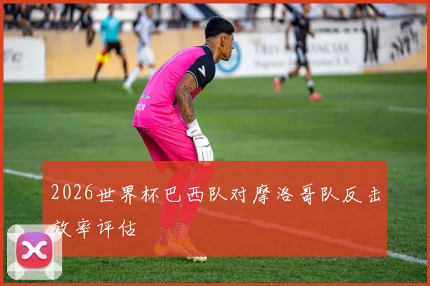 2026世界杯巴西队对摩洛哥队反击效率评估
