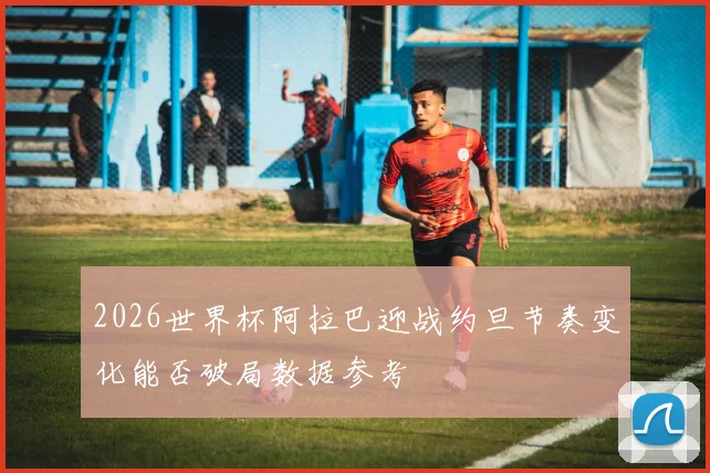 2026世界杯阿拉巴迎战约旦节奏变化能否破局数据参考