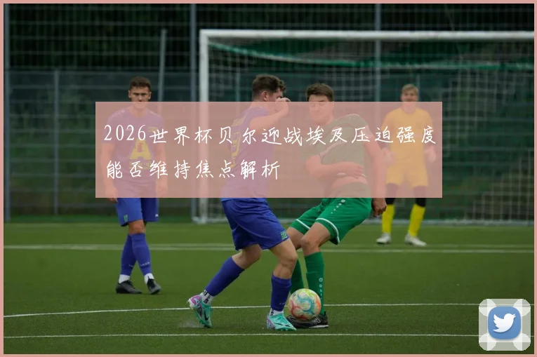 2026世界杯贝尔迎战埃及压迫强度能否维持焦点解析