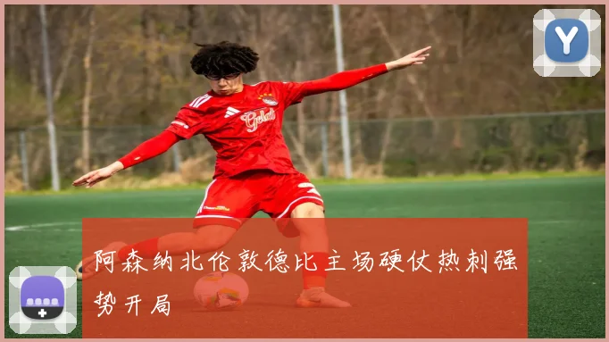 阿森纳北伦敦德比主场硬仗热刺强势开局