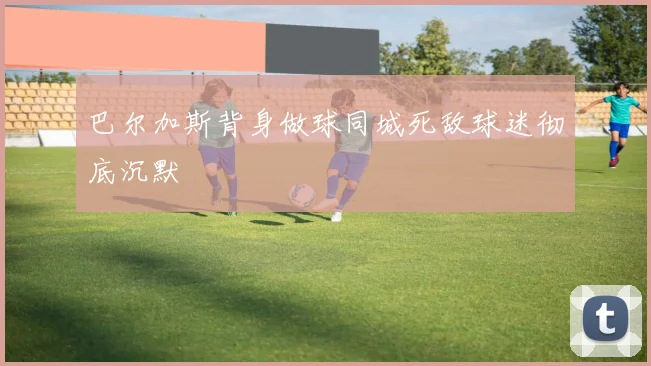 巴尔加斯背身做球同城死敌球迷彻底沉默