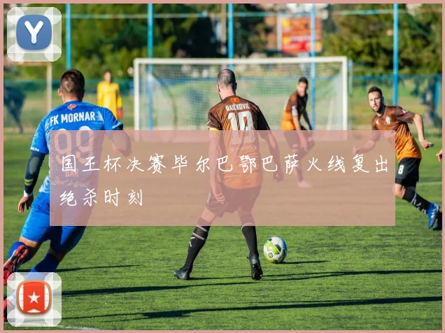 国王杯决赛毕尔巴鄂巴萨火线复出绝杀时刻