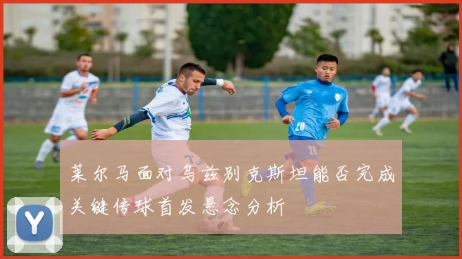 莱尔马面对乌兹别克斯坦能否完成关键传球首发悬念分析