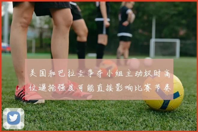 美国和巴拉圭争夺小组主动权时高位逼抢强度可能直接影响比赛节奏