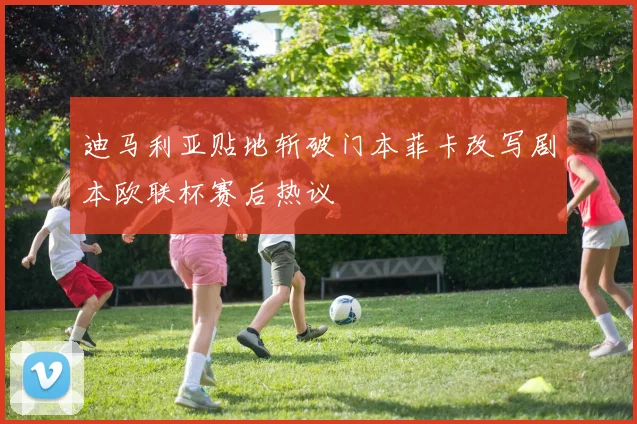 迪马利亚贴地斩破门本菲卡改写剧本欧联杯赛后热议