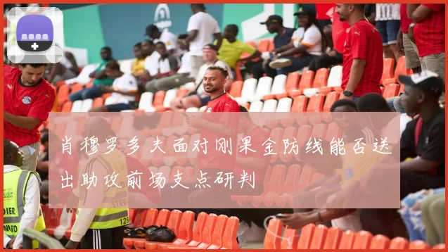 肖穆罗多夫面对刚果金防线能否送出助攻前场支点研判
