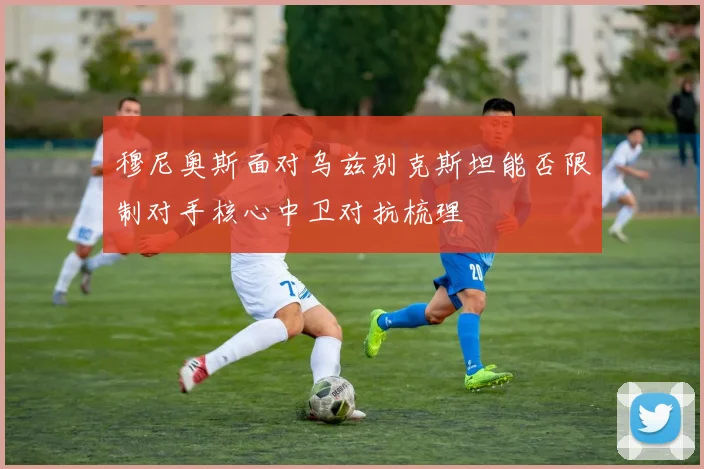 穆尼奥斯面对乌兹别克斯坦能否限制对手核心中卫对抗梳理