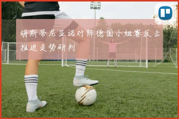 胡斯蒂尼亚诺对阵德国小组赛反击推进走势研判