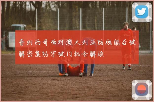 普利西奇面对澳大利亚防线能否破解密集防守破门机会解读
