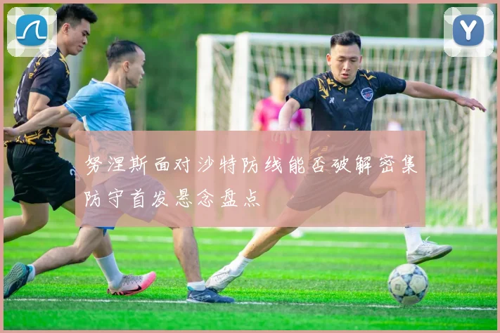 努涅斯面对沙特防线能否破解密集防守首发悬念盘点
