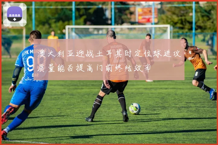 澳大利亚迎战土耳其时定位球进攻质量能否提高门前终结效率