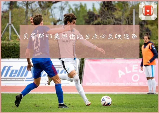 贝蒂斯vs桑坦德比分未必反映场面