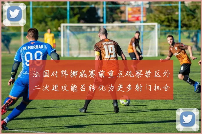 法国对阵挪威赛前重点观察禁区外二次进攻能否转化为更多射门机会