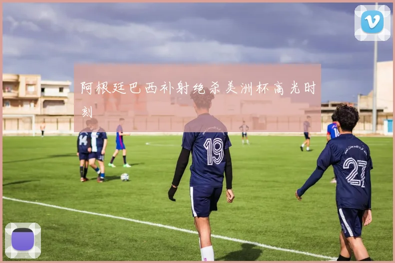 阿根廷巴西补射绝杀美洲杯高光时刻