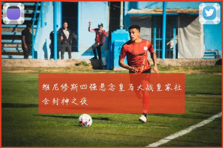 维尼修斯四强悬念皇马大战皇家社会封神之夜