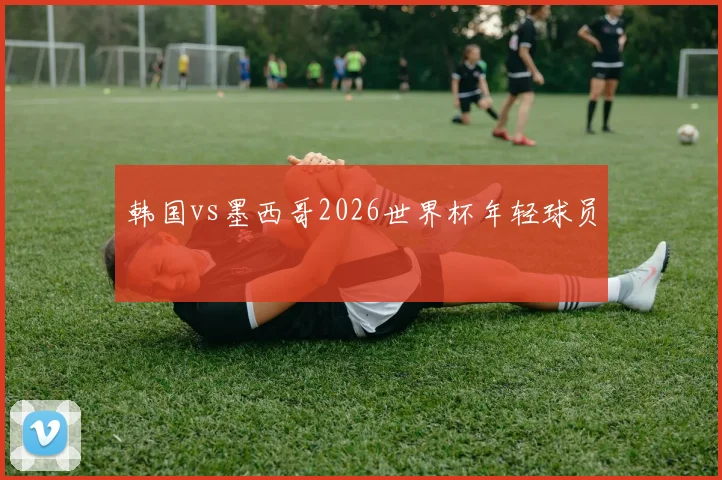 韩国vs墨西哥2026世界杯年轻球员