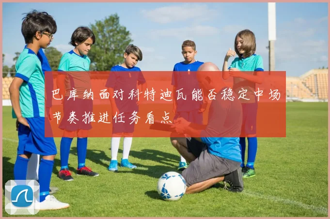 巴库纳面对科特迪瓦能否稳定中场节奏推进任务看点