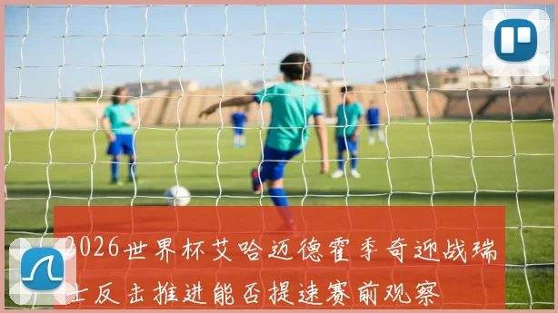 2026世界杯艾哈迈德霍季奇迎战瑞士反击推进能否提速赛前观察